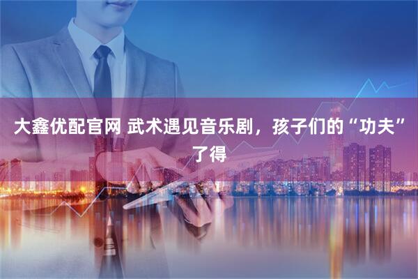 大鑫优配官网 武术遇见音乐剧，孩子们的“功夫”了得
