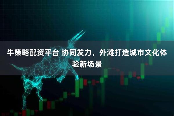 牛策略配资平台 协同发力，外滩打造城市文化体验新场景