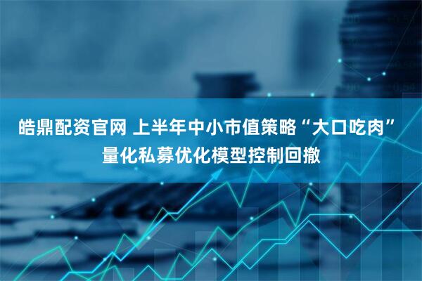 皓鼎配资官网 上半年中小市值策略“大口吃肉” 量化私募优化模型控制回撤