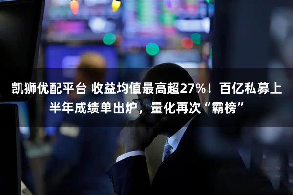 凯狮优配平台 收益均值最高超27%！百亿私募上半年成绩单出炉，量化再次“霸榜”
