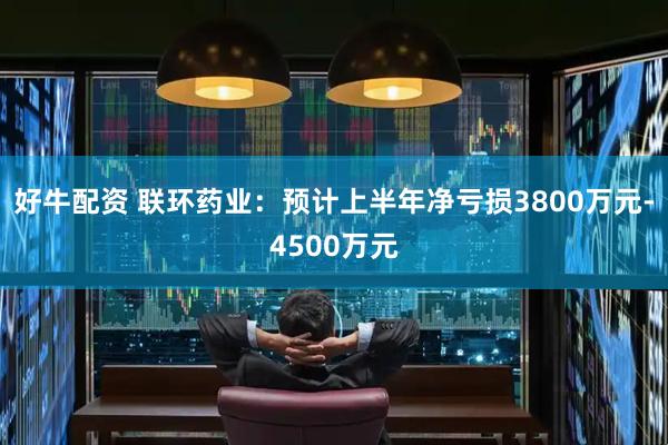 好牛配资 联环药业：预计上半年净亏损3800万元-4500万元