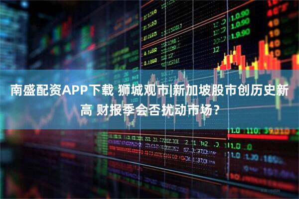 南盛配资APP下载 狮城观市|新加坡股市创历史新高 财报季会否扰动市场？