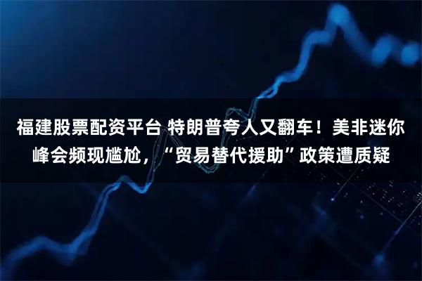 福建股票配资平台 特朗普夸人又翻车！美非迷你峰会频现尴尬，“贸易替代援助”政策遭质疑