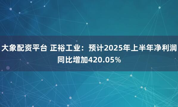 大象配资平台 正裕工业：预计2025年上半年净利润同比增加420.05%