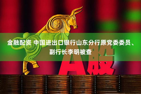 金融配资 中国进出口银行山东分行原党委委员、副行长李明被查
