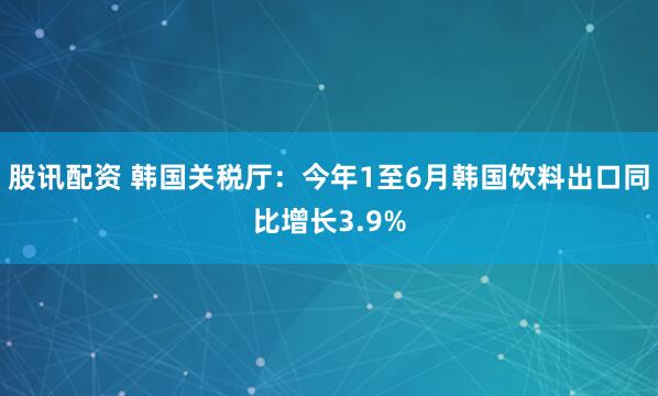股讯配资 韩国关税厅：今年1至6月韩国饮料出口同比增长3.9%