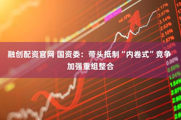 融创配资官网 国资委：带头抵制“内卷式”竞争 加强重组整合