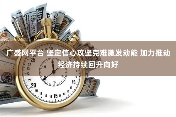 广盛网平台 坚定信心攻坚克难激发动能 加力推动经济持续回升向好