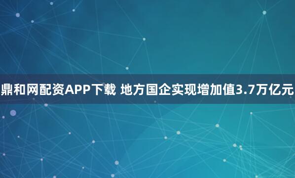 鼎和网配资APP下载 地方国企实现增加值3.7万亿元