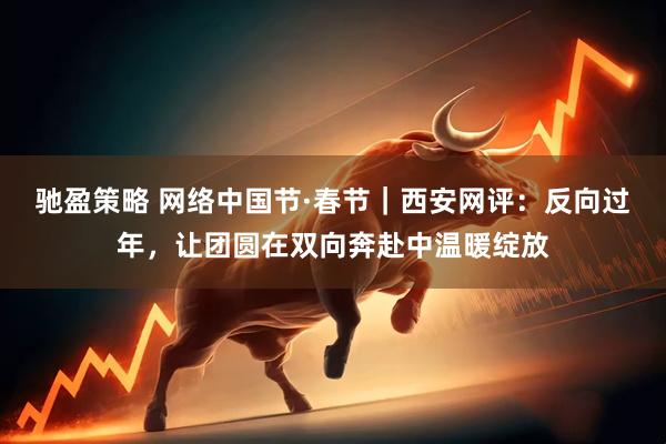 驰盈策略 网络中国节·春节｜西安网评：反向过年，让团圆在双向奔赴中温暖绽放