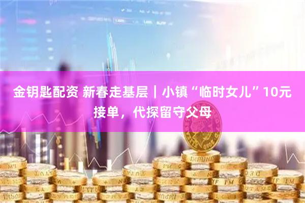 金钥匙配资 新春走基层｜小镇“临时女儿”10元接单，代探留守父母
