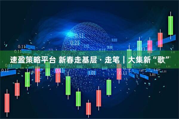速盈策略平台 新春走基层 · 走笔｜大集新“歌”