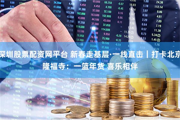 深圳股票配资网平台 新春走基层·一线直击｜打卡北京隆福寺：一篮年货 喜乐相伴
