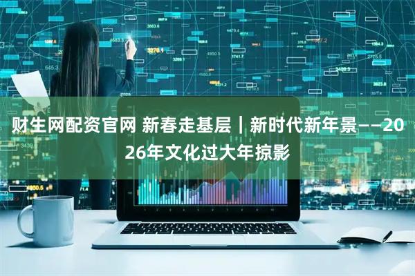 财生网配资官网 新春走基层｜新时代新年景——2026年文化过大年掠影