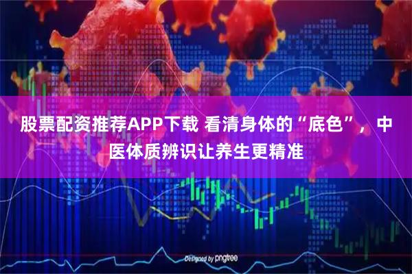 股票配资推荐APP下载 看清身体的“底色”，中医体质辨识让养生更精准