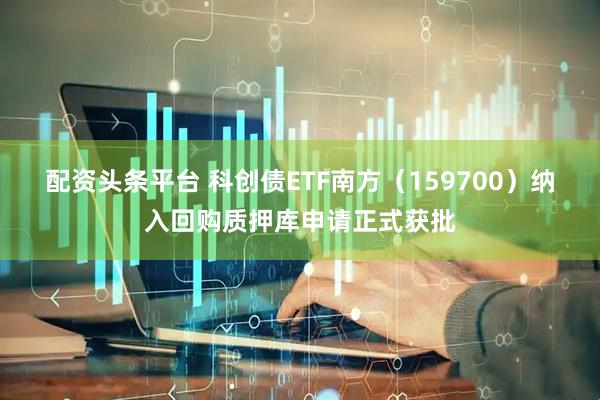 配资头条平台 科创债ETF南方（159700）纳入回购质押库申请正式获批