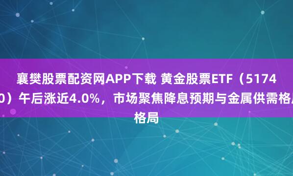 襄樊股票配资网APP下载 黄金股票ETF（517400）午后涨近4.0%，市场聚焦降息预期与金属供需格局