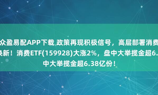众盈易配APP下载 政策再现积极信号，高层部署消费品以旧换新！消费ETF(159928)大涨2%，盘中大举揽金超6.38亿份！