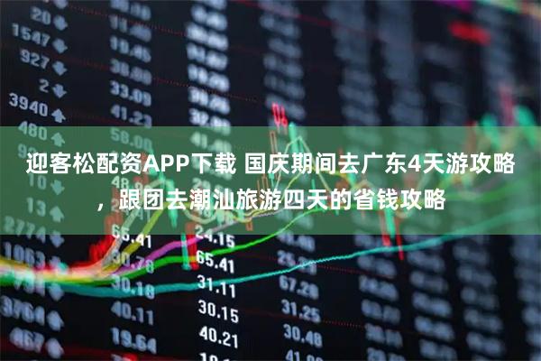 迎客松配资APP下载 国庆期间去广东4天游攻略，跟团去潮汕旅游四天的省钱攻略