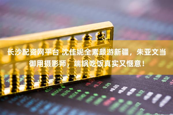长沙配资网平台 沈佳妮全素颜游新疆，朱亚文当御用摄影师，端锅吃饭真实又惬意！