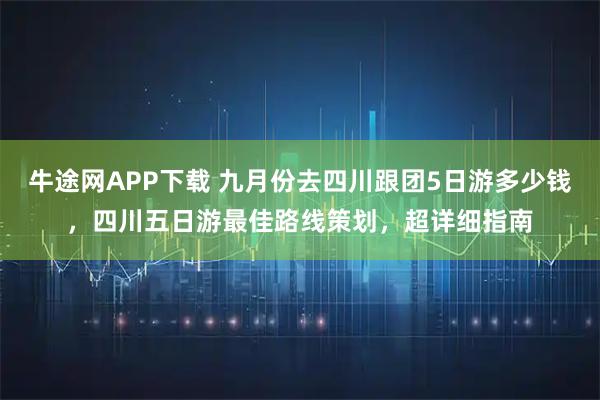 牛途网APP下载 九月份去四川跟团5日游多少钱，四川五日游最佳路线策划，超详细指南