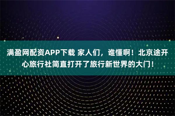 满盈网配资APP下载 家人们，谁懂啊！北京途开心旅行社简直打开了旅行新世界的大门！