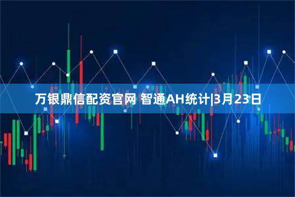 万银鼎信配资官网 智通AH统计|3月23日
