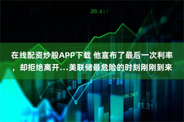 在线配资炒股APP下载 他宣布了最后一次利率，却拒绝离开…美联储最危险的时刻刚刚到来