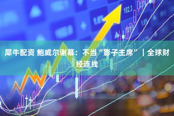 犀牛配资 鲍威尔谢幕：不当“影子主席”｜全球财经连线