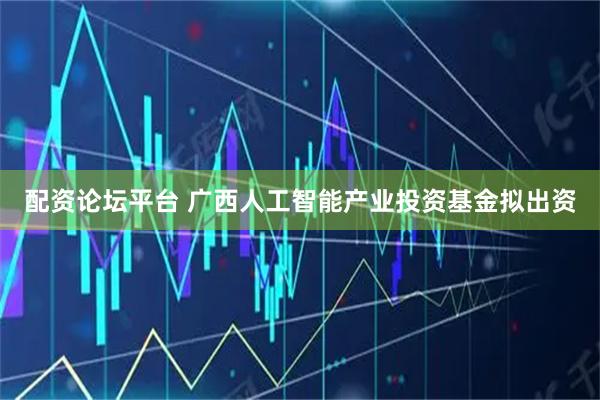 配资论坛平台 广西人工智能产业投资基金拟出资