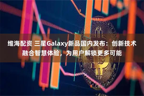 维海配资 三星Galaxy新品国内发布：创新技术融合智慧体验，为用户解锁更多可能